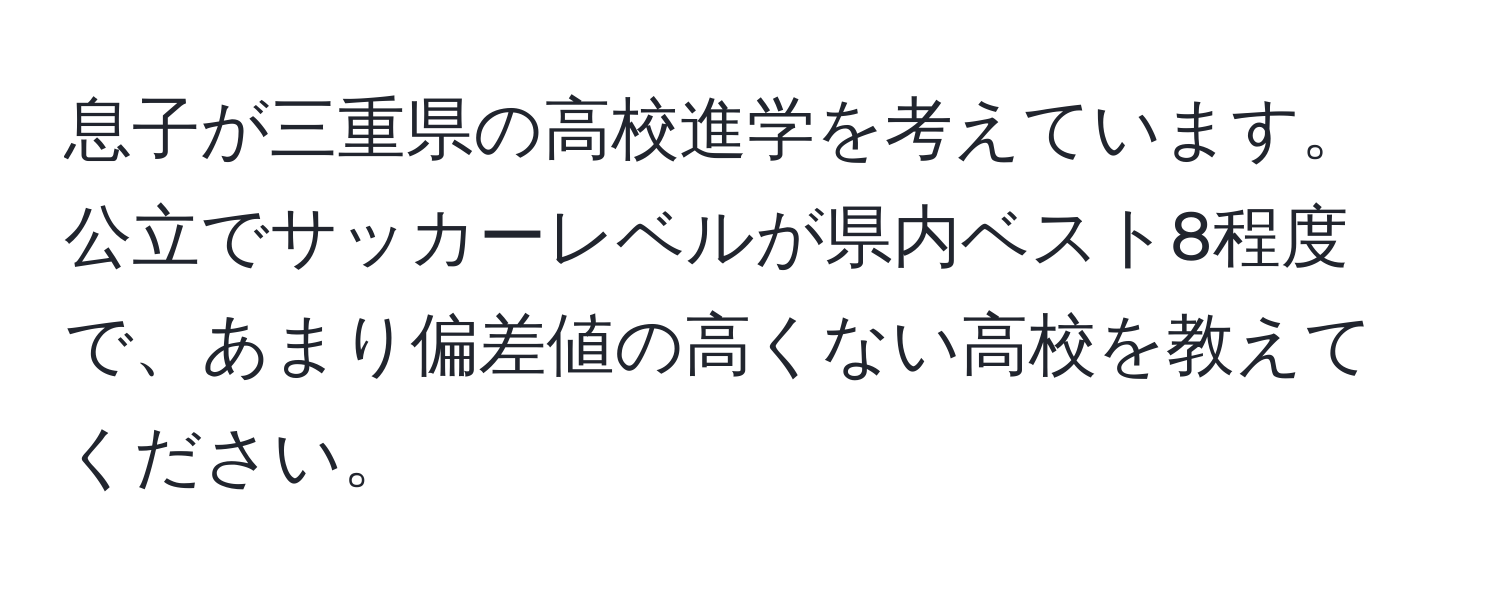 息子が三重県の高校進学を考えています。  
公立でサッカーレベルが県内ベスト8程度で、あまり偏差値の高くない高校を教えてください。