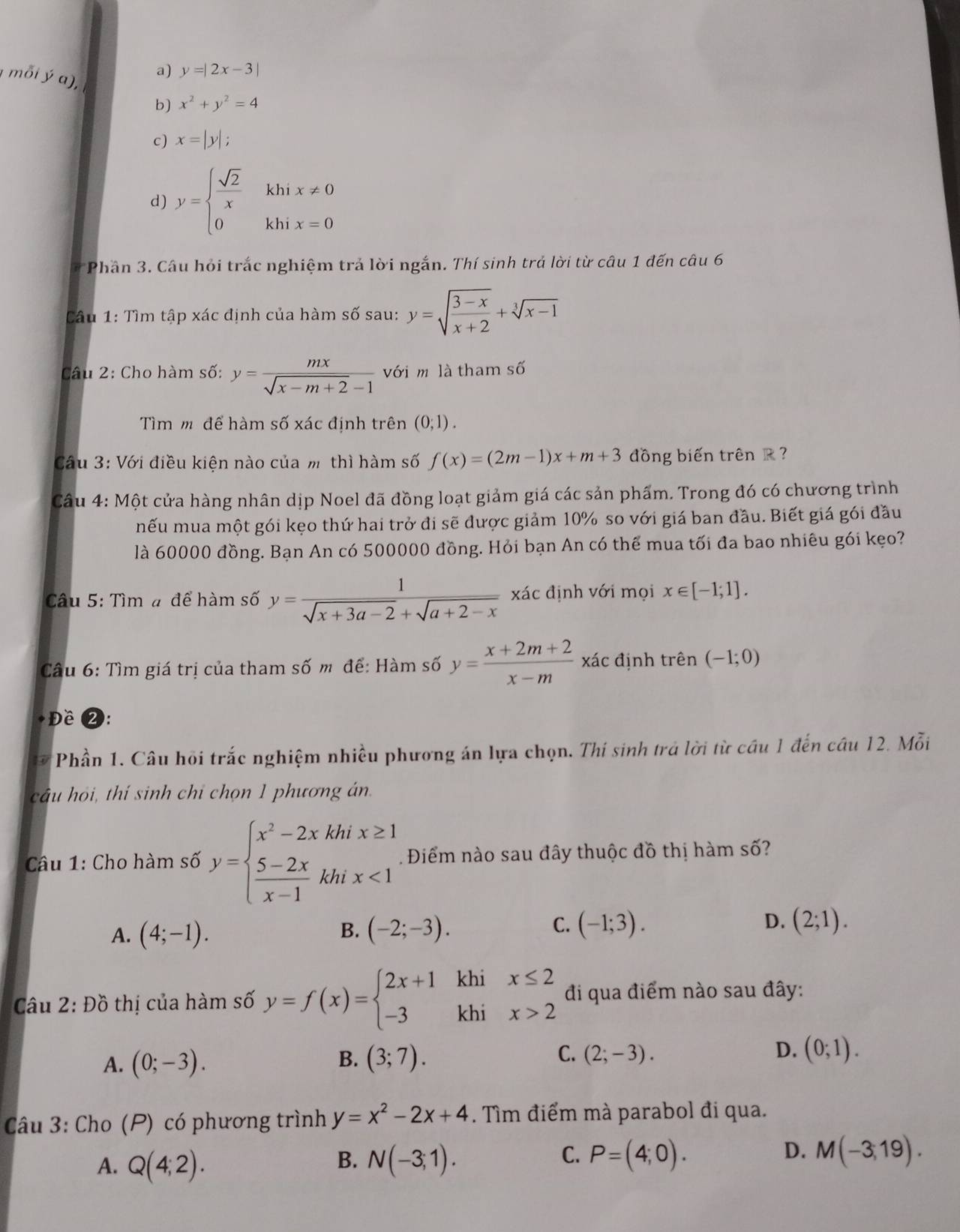 a) y=|2x-3|
mỗi ý a), x^2+y^2=4
b)
c) x=|y|;
d) y=beginarrayl  sqrt(2)/x khix!= 0 0khix=0endarray.
a  Phần 3. Câu hỏi trắc nghiệm trả lời ngắn. Thí sinh trả lời từ câu 1 đến câu 6
Câu 1: Tìm tập xác định của hàm số sau: y=sqrt(frac 3-x)x+2+sqrt[3](x-1)
Câu 2: Cho hàm số: y= mx/sqrt(x-m+2)-1  với m là tham số
Tìm m để hàm số xác định trên (0;1).
Cầu 3: Với điều kiện nào của m thì hàm số f(x)=(2m-1)x+m+3 đồng biến trên R 
Câu 4: Một cửa hàng nhân dịp Noel đã đồng loạt giảm giá các sản phẩm. Trong đó có chương trình
mếu mua một gói kẹo thứ hai trở đi sẽ được giảm 10% so với giá ban đầu. Biết giá gói đầu
là 60000 đồng. Bạn An có 500000 đồng. Hỏi bạn An có thể mua tối đa bao nhiêu gói kẹo?
Câu 5: Tìm # để hàm số y= 1/sqrt(x+3a-2)+sqrt(a+2-x)  xác định với mọi x∈ [-1;1].
Câu 6: Tìm giá trị của tham số m để: Hàm số y= (x+2m+2)/x-m  xác định trên (-1;0)
Đề 2:
Phần 1. Câu hội trắc nghiệm nhiều phương án lựa chọn. Thí sinh trả lời từ cầu 1 đến cầu 12. Mỗi
câu hỏi, thí sinh chỉ chọn 1 phương án
Câu 1: Cho hàm số y=beginarrayl x^2-2xkhix≥ 1  (5-2x)/x-1 khix<1endarray. 1 Điểm nào sau đây thuộc đồ thị hàm số?
A. (4;-1). (-2;-3). (-1;3). (2;1).
B.
C.
D.
Câu 2: Đồ thị của hàm số y=f(x)=beginarrayl 2x+1 -3endarray. khi beginarrayr x≤ 2 x>2endarray đi qua điểm nào sau đây:
khi
A. (0;-3). B. (3;7). C. (2;-3). D. (0;1).
Câu 3: Cho (P) có phương trình y=x^2-2x+4. Tìm điểm mà parabol đi qua.
D.
A. Q(4;2). N(-3;1). P=(4;0). M(-3,19).
B.
C.