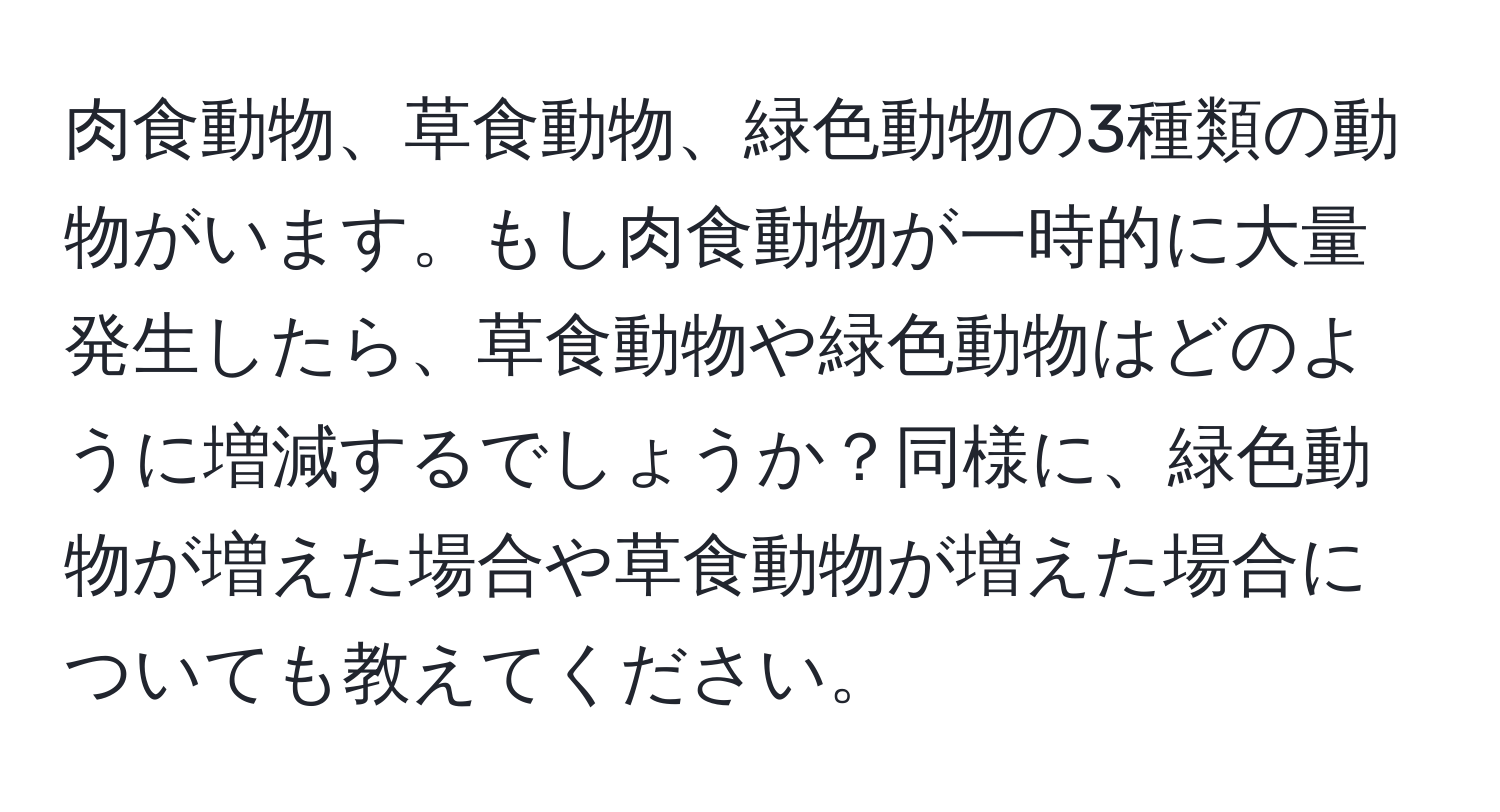肉食動物、草食動物、緑色動物の3種類の動物がいます。もし肉食動物が一時的に大量発生したら、草食動物や緑色動物はどのように増減するでしょうか？同様に、緑色動物が増えた場合や草食動物が増えた場合についても教えてください。