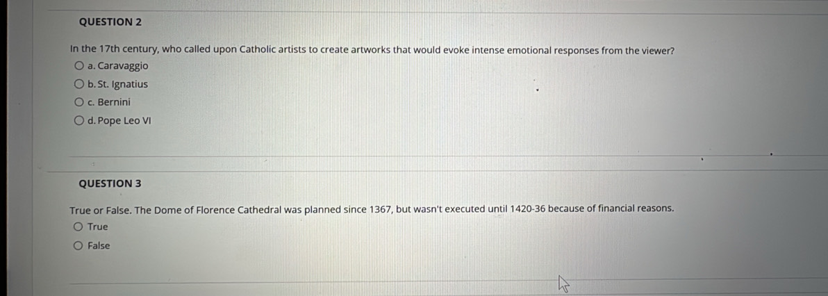 In the 17th century, who called upon Catholic artists to create artworks that would evoke intense emotional responses from the viewer?
a. Caravaggio
b. St. Ignatius
c. Bernini
d. Pope Leo VI
QUESTION 3
True or False. The Dome of Florence Cathedral was planned since 1367, but wasn't executed until 1420-36 because of financial reasons.
True
False