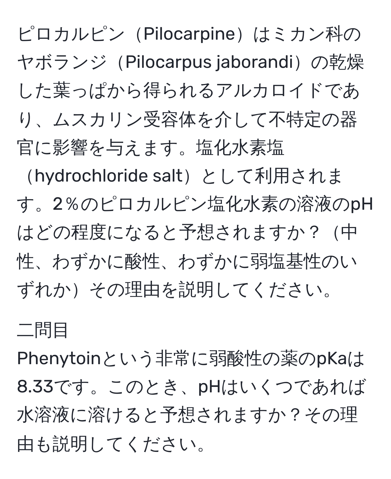 ピロカルピンPilocarpineはミカン科のヤボランジPilocarpus jaborandiの乾燥した葉っぱから得られるアルカロイドであり、ムスカリン受容体を介して不特定の器官に影響を与えます。塩化水素塩hydrochloride saltとして利用されます。2％のピロカルピン塩化水素の溶液のpHはどの程度になると予想されますか？中性、わずかに酸性、わずかに弱塩基性のいずれかその理由を説明してください。

二問目
Phenytoinという非常に弱酸性の薬のpKaは8.33です。このとき、pHはいくつであれば水溶液に溶けると予想されますか？その理由も説明してください。