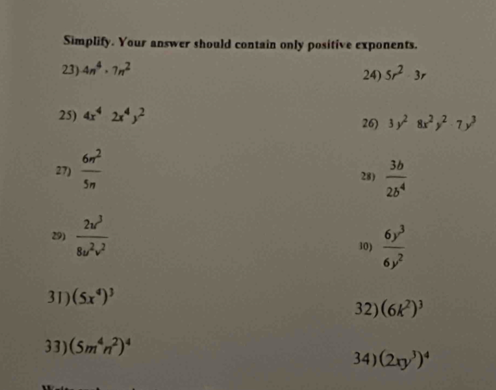 Simplify. Your answer should contain only positive exponents. 
23) 4n^4· 7n^2 5r^23r
24) 
25) 4x^42x^4y^2
26) 3y^28x^2y^2· 7y^3
27)  6n^2/5n 
28)  3b/2b^4 
29)  2u^3/8u^2v^2 
30)  6y^3/6y^2 
31) (5x^4)^3
32) (6k^2)^3
33) (5m^4n^2)^4
34) (2xy^3)^4