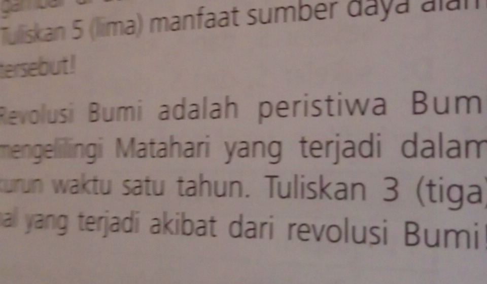 Tuliskan 5 (lima) manfaat sumber daya alan 
tersebut ! 
Revolusi Bumi adalah peristiwa Bum 
mengelilingi Matahari yang terjadi dalam 
turun waktu satu tahun. Tuliskan 3 (tiga) 
hall yang terjadi akibat dari revolusi Bumi