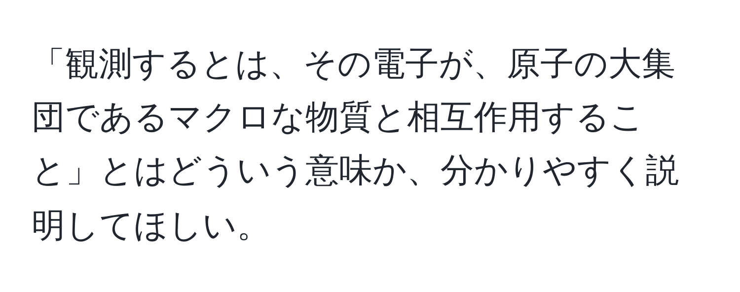 「観測するとは、その電子が、原子の大集団であるマクロな物質と相互作用すること」とはどういう意味か、分かりやすく説明してほしい。