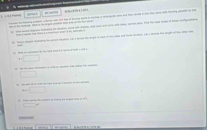 dep=3480 
2. [-2.8 Points] DETAILS MY NOTES SCALCET9 4.7.011. 
Cimmder the followng problem: a farmer with 950 feet of fencing wants to enclose a rectangular area and then divide it into four pers with fencing paralled to one 
oe of the rectangle. what is the largest possible total area of the four pens? 
(2) Draw seversl disgrams ilustrating the situation, some with shallow, wide pens and some with deep, narrow pens. Find the total areas of these confgurations. 
Does it speear that there is a maximum area? If so, extimate it. 
(5) Dreya diagram iustrating the peneral situation. Let x denote the length of each of two sides and three dividers. Let y denote the length of the other two 
(c) wrms an expressson for the total area A in terms of both x and y.
a=□
() Use the green information to write an equation that relates the variables 
□ 
rc) the part (it) to enite the bstal area as a function of one variable.
A(x)=□
(T) Tosh sonong the problom by flsding the largest area (inn^2).
□ h^3
Sd 
3. -/2.8 Points) DETABS MV NOTES SCALCET9 4.7.019.MI.