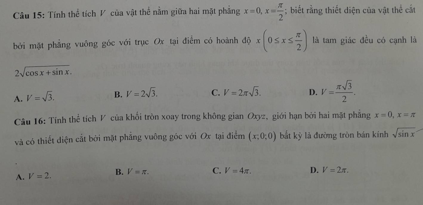 Tính thể tích V của vật thể nằm giữa hai mặt phẳng x=0, x= π /2 ; biết rằng thiết diện của vật thể cắt
bởi mặt phẳng vuông góc với trục Ox tại điểm có hoành độ x(0≤ x≤  π /2 ) là tam giác đều có cạnh là
2sqrt(cos x+sin x).
A. V=sqrt(3).
B. V=2sqrt(3). C. V=2π sqrt(3). D. V= π sqrt(3)/2 . 
Câu 16: Tính thể tích V của khối tròn xoay trong không gian Oxyz, giới hạn bởi hai mặt phẳng x=0, x=π
và có thiết diện cắt bởi mặt phẳng vuông góc với Ox tại điểm (x;0;0) bất kỳ là đường tròn bán kính sqrt(sin x)
B.
A. V=2. V=π.
C. V=4π. D. V=2π.