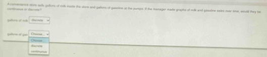 A comeence stre selh gallons of milk inside the slore and gallons of gasoline at the pumps. If the manager made graphs of milk and gasoline sales over time, would they be comtnuous ar iscness?
galons of mul crace by
Gellians of gas Choose
Cheeal
dischete
contimuous