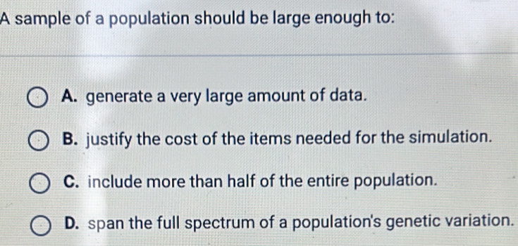 A sample of a population should be large enough to:
A. generate a very large amount of data.
B. justify the cost of the items needed for the simulation.
C. include more than half of the entire population.
D. span the full spectrum of a population's genetic variation.