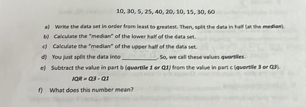 10, 30, 5, 25, 40, 20, 10, 15, 30, 60
a) Write the data set in order from least to greatest. Then, split the data in half (at the medion). 
b) Calculate the “median” of the lower half of the data set. 
c) Calculate the “median” of the upper half of the data set. 
d) You just split the data into _. So, we call these values quartiles. 
e) Subtract the value in part b (quartile 1 or Q1) from the value in part c (quartile 3 or Q3).
IQR=Q3-Q1
f) What does this number mean?