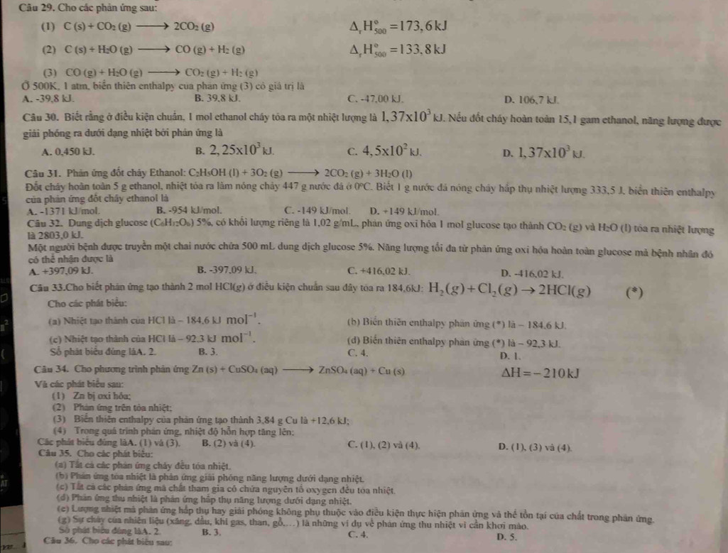Câu 29, Cho các phản ứng sau:
(1) C(s)+CO_2(g)to 2CO_2(g) △ _rH_(500)°=173,6kJ
(2) C(s)+H_2O(g)to CO(g)+H_2(g) △ _rH_(500)°=133,8kJ
(3) CO(g)+H_2O(g)to CO_2(g)+H_2(g)
Ở 500K, 1 atm, biển thiên enthalpy của phần ứng (3) có giá trị là
A. -39,8 kJ. B. 39.8 kJ. C. -47.00 kJ. D. 106,7 kJ.
Câu 30. Biết rằng ở điều kiện chuẩn, 1 mol ethanol cháy tóa ra một nhiệt lượng là 1,37* 10^3kJ. Nếu đốt cháy hoàn toàn 15,1 gam ethanol, năng lượng được
giải phóng ra dưới dạng nhiệt bởi phản ứng là
A. 0,450 kJ. B. 2,25* 10^3kJ. C. 4,5* 10^2kJ. 1,37* 10^3kJ.
D.
Câu 31. Phản ứng đốt chảy Ethanol: C₂H₅OH _5OH(l)+3O_2(g)to 2CO_2(g)+3H_2O(l)
Đốt chây hoàn toàn 5 g ethanol, nhiệt tóa ra làm nóng chảy 447 g nước đá ở 0°C 7. Biết 1 g nước đá nóng cháy hấp thụ nhiệt lượng 333,5 J. biển thiên enthalpy
của phản ứng đốt chây ethanol là
A. -1371 kJ/mol. B. -954 kJ/mol. C. -149 kJ/mol. D. +149 kJ/mol.
Câu 32. Dung dịch glucose (C_6H_12O_6) 5%, có khổi lượng riêng là 1,02 g/mL, phản ứng oxỉ hóa 1 mol glucose tạo thành CO_2 (g) và H_2O (l) tóa ra nhiệt lượng
là 2803,0 kJ.
Một người bệnh được truyền một chai nước chữa 500 mL dung dịch glucose 5%. Năng lượng tối đa từ phản ứng oxi hóa hoàn toàn glucose mả bệnh nhân đó
có thể nhận được là
A. +397,09 kJ. B. -397,09 kJ. C. +416,02 kJ. D. -416.02 kJ.
Câu 33.Cho biết phản ứng tạo thành 2 mol HCl(g) ở điều kiện chuẩn sau đây tóa ra 184,6kJ: H_2(g)+Cl_2(g)to 2HCl(g) (*)
Cho các phát biểu:
(a) Nhiệt tạo thành của HClli-184.6kJmol^(-1). (b) Biến thiên enthalpy phần ứng (^circ )|i-184.6kJ
(c)  N hiệt tạo thành của H HClli-92.3kJmol^(-1). d) Biến thiên enthalpy phản ứng (^# ) li-92,3kJ
Số phát biểu đúng làA. 2. B. 3. C. 4.
D. 1.
Câu 34. Cho phương trình phản ứng Zn(s)+CuSO_4(aq)to ZnSO_4(aq)+Cu(s) Delta H=-210kJ
Và các phát biểu sau:
(1) Zn bị oxi hôa;
(2) Phản ứng trên tòa nhiệt:
(3) Biển thiên enthalpy của phản ứng tạo thành 3,84 g Cula+12.6kJ;
(4) Trong quá trình phản ứng, nhiệt độ hỗn hợp tăng lên:
Các phát biểu đúng làA. (1) và (3). B. (2) và (4). C. (1),(2)va(4). D. (1),(3) sqrt(a)(4).
Câu 35. Cho các phát biêu:
(a) Tất cả các phản ứng chảy đều tóa nhiệt.
(b) Phản ứng tòa nhiệt là phản ứng giải phóng năng lượng dưới dạng nhiệt.
(c) Tất cả các phản ứng mã chất tham gia có chứa nguyên tổ oxygen đều tóa nhiệt.
(d) Phản ứng thu nhiệt là phản ứng hấp thụ năng lượng dưới dạng nhiệt.
(c) Lượng nhiệt mã phản ứng hắp thu hay giải phóng không phụ thuộc vào điều kiện thực hiện phản ứng và thể tồn tại của chất trong phản ứng.
(g) Sự cháy của nhiên liệu (xăng, dầu, khi gas, than, gỗ,...) là những ví dụ về phản ứng thu nhiệt vì cần khơi mào.
Số phát biểu đúng làA, 2 B. 3. C. 4.
Câu 36, Cho các phát biêu sau: D. 5.