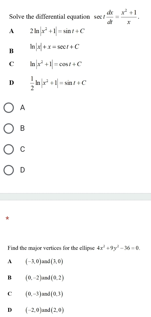 Solve the differential equation sec t dx/dt = (x^2+1)/x .
A 2ln |x^2+1|=sin t+C
B ln |x|+x=sec t+C
C ln |x^2+1|=cos t+C
D  1/2 ln |x^2+1|=sin t+C
A
B
C
D
*
Find the major vertices for the ellipse 4x^2+9y^2-36=0. 
A (-3,0) and (3,0)
B (0,-2) and (0,2)
C (0,-3) and (0,3)
D (-2,0) and (2,0)