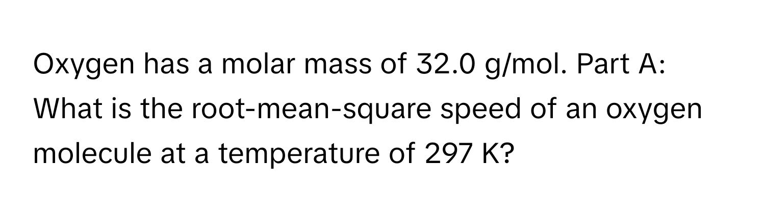 Oxygen has a molar mass of 32.0 g/mol. Part A: What is the root-mean-square speed of an oxygen molecule at a temperature of 297 K?