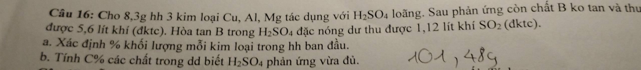 Cho 8, 3g hh 3 kim loại Cu, Al, Mg tác dụng với H_2SO_4 loãng. Sau phản ứng còn chất B ko tan và thư 
được 5,6 lít khí (đktc). Hòa tan B trong H_2SO. đặc nóng dư thu được 1,12 lít khí SO_2 (đktc). 
a. Xác định % khối lượng mỗi kim loại trong hh ban đầu. 
b. Tính C % các chất trong dd biết H_2SO_4 phản ứng vừa đủ.