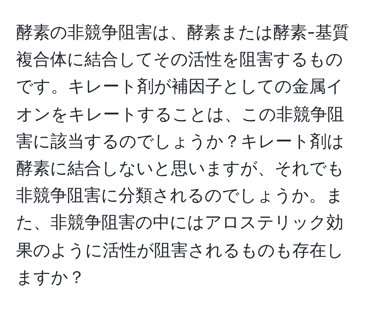 酵素の非競争阻害は、酵素または酵素-基質複合体に結合してその活性を阻害するものです。キレート剤が補因子としての金属イオンをキレートすることは、この非競争阻害に該当するのでしょうか？キレート剤は酵素に結合しないと思いますが、それでも非競争阻害に分類されるのでしょうか。また、非競争阻害の中にはアロステリック効果のように活性が阻害されるものも存在しますか？