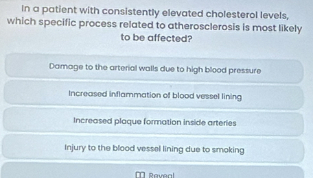 In a patient with consistently elevated cholesterol levels,
which specific process related to atherosclerosis is most likely
to be affected?
Damage to the arterial walls due to high blood pressure
Increased inflammation of blood vessel lining
Increased plaque formation inside arteries
Injury to the blood vessel lining due to smoking
Reveal