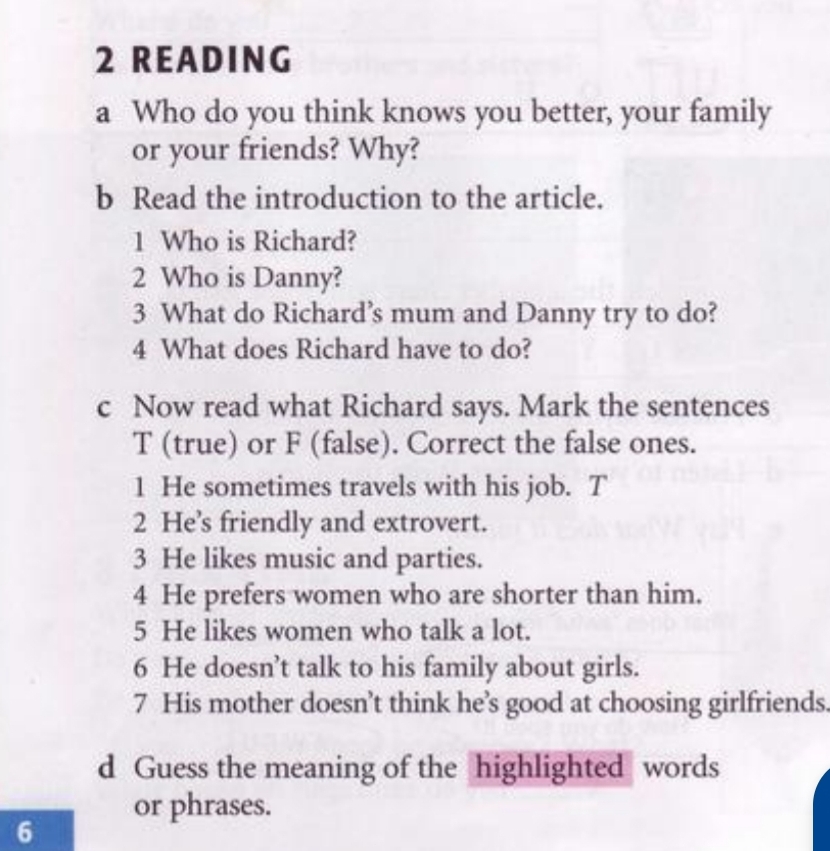 READING 
a Who do you think knows you better, your family 
or your friends? Why? 
b Read the introduction to the article. 
1 Who is Richard? 
2 Who is Danny? 
3 What do Richard’s mum and Danny try to do? 
4 What does Richard have to do? 
c Now read what Richard says. Mark the sentences 
T (true) or F (false). Correct the false ones. 
1 He sometimes travels with his job. T 
2 He’s friendly and extrovert. 
3 He likes music and parties. 
4 He prefers women who are shorter than him. 
5 He likes women who talk a lot. 
6 He doesn’t talk to his family about girls. 
7 His mother doesn’t think he’s good at choosing girlfriends 
d Guess the meaning of the highlighted words 
or phrases. 
6