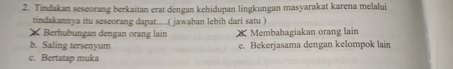 Tindakan seseorang berkaitan erat dengan kehidupan lingkungan masyarakat karena melalui
tindakannya itu seseorang dapat.....( jawaban lebih dari satu )
* Berhubungan dengan orang lain * Membahagiakan orang lain
b. Saling tersenyum e. Bekerjasama dengan kelompok lain
c. Bertatap muka