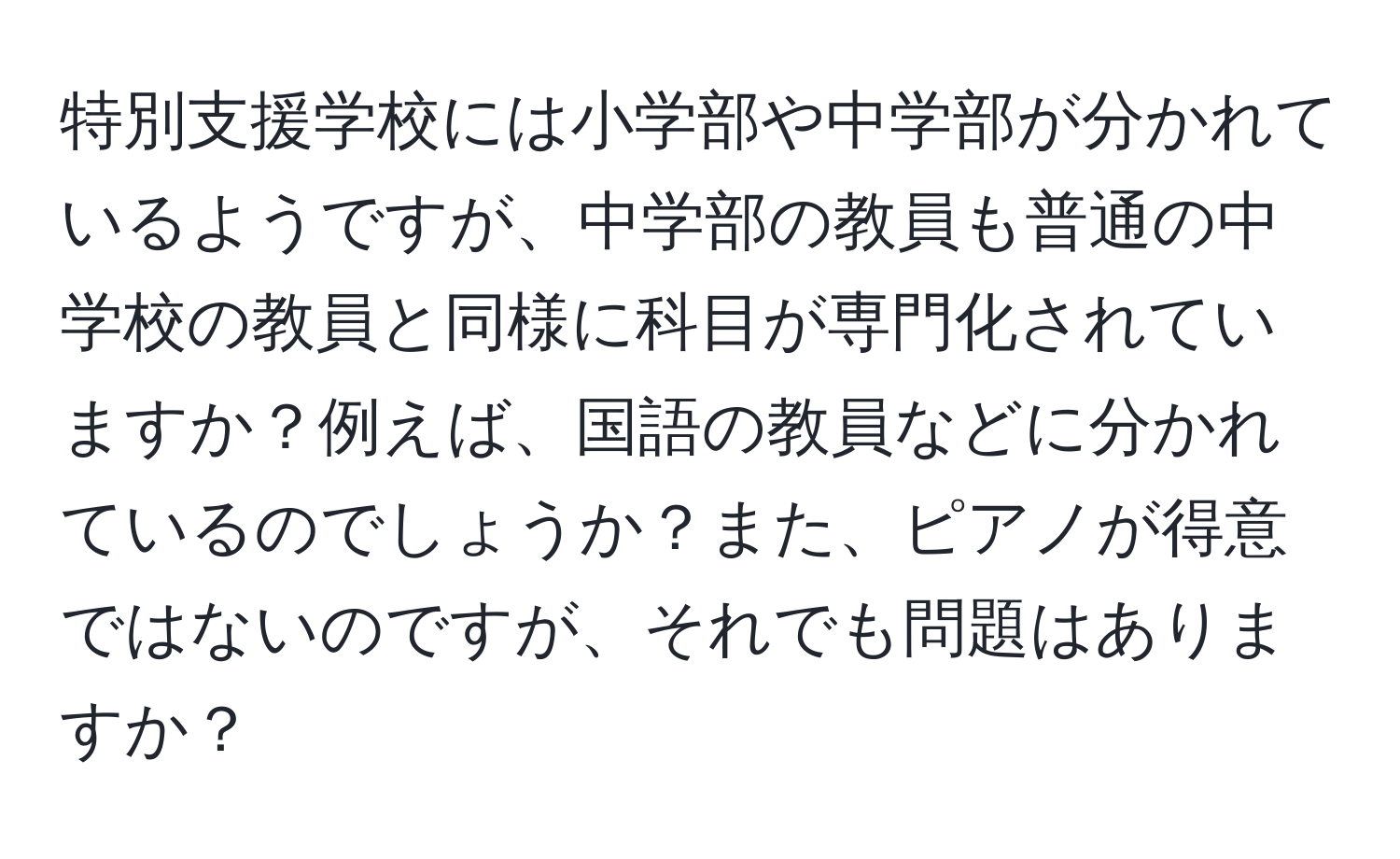 特別支援学校には小学部や中学部が分かれているようですが、中学部の教員も普通の中学校の教員と同様に科目が専門化されていますか？例えば、国語の教員などに分かれているのでしょうか？また、ピアノが得意ではないのですが、それでも問題はありますか？