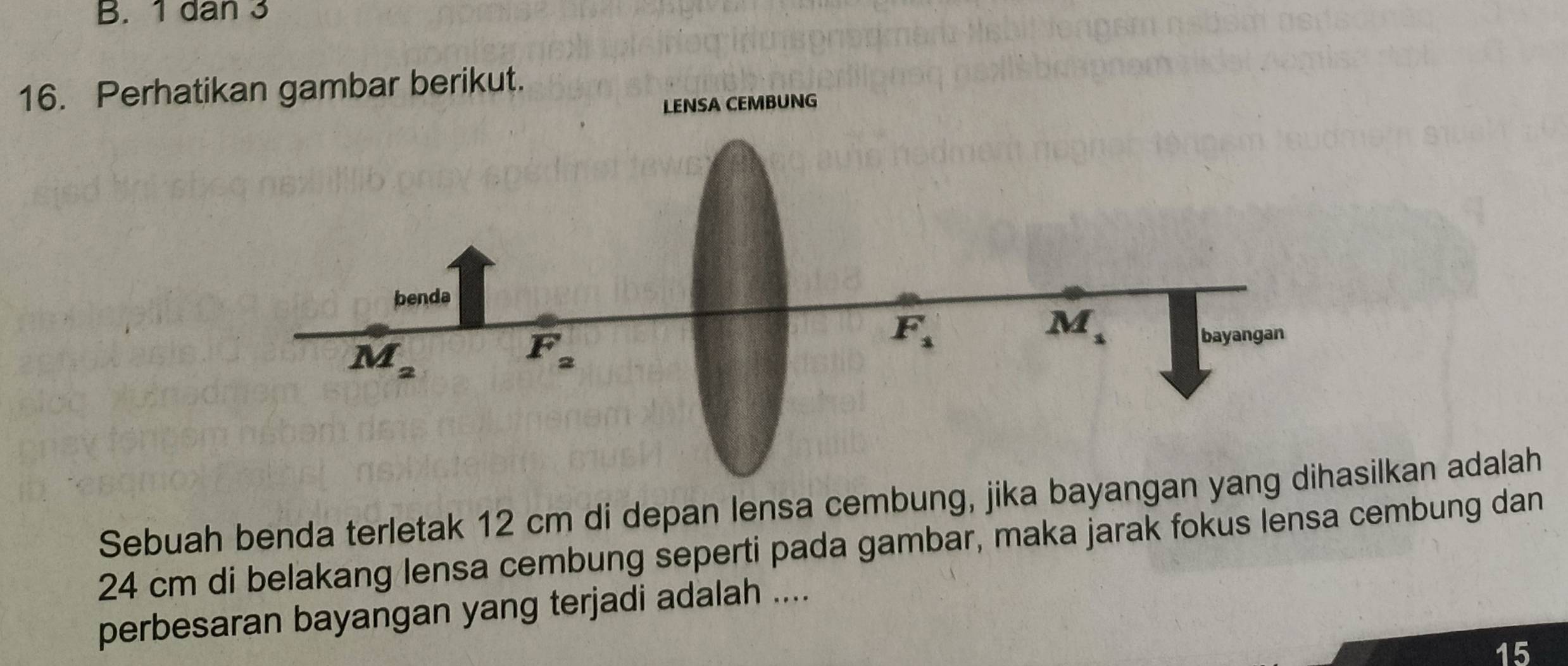 10an3
16. Perhatikan gambar berikut.
LENSA CEMBUNG
Sebuah benda terletak 12 cm di depan lensa cembung, jika bayanglkan adalah
24 cm di belakang lensa cembung seperti pada gambar, maka jarak fokus lensa cembung dan
perbesaran bayangan yang terjadi adalah ....
15