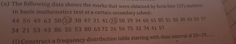 The following data shows the marks that were obtained by form four (1V) students 
in basic mathematics test at a certain secondary school:
44 56 49 63 58 22 38 47 31 41 25 50 29 34 60 61 85 51 20 30 43 50 57
34 21 53 43 86 35 53 80 63 72 26 56 75 32 74 41 57
(j) Construct a frequency distribution table starting with class interval of 20 - 29.