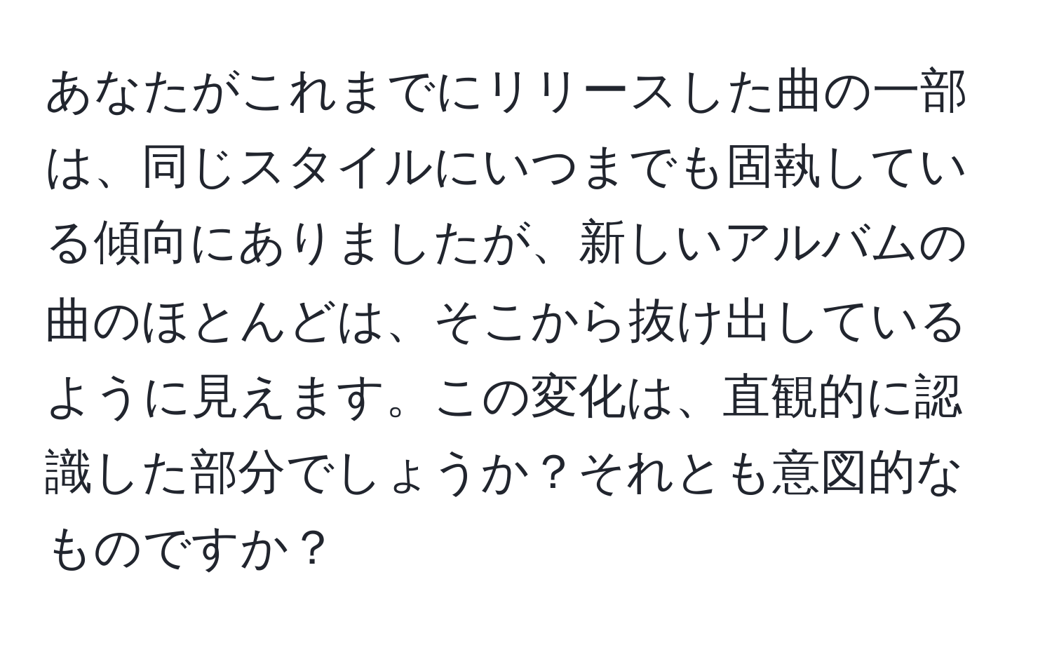 あなたがこれまでにリリースした曲の一部は、同じスタイルにいつまでも固執している傾向にありましたが、新しいアルバムの曲のほとんどは、そこから抜け出しているように見えます。この変化は、直観的に認識した部分でしょうか？それとも意図的なものですか？