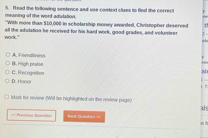 Read the following sentence and use context clues to find the correct y
meaning of the word adulation. Nw
"With more than $10,000 in scholarship money awarded, Christopher deserved tr
all the adulation he received for his hard work, good grades, and volunteer 2 -
work."
cl
A. Friendliness
y
B. High praise NWV
C. Recognition
at
1 —
D. Honor 3.T
Mark for review (Will be highlighted on the review page)
als
Previous Question Next Question >>
ie f