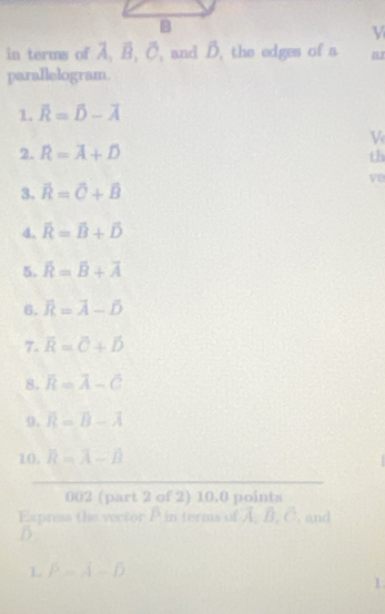 in terms of A. B. C. and B. the edges of a a 
parallelogram. 
1. overline R=overline D-overline A
V 
2. R=overline A+overline D
th 
ve 
3. overline R=overline C+overline B
4. overline R=overline B+overline D
5. overline R=overline B+overline A
6. overline R=overline A-overline D
7. overline R=overline O+hat D
8. overline R=overline A-overline C
0, overline R=overline B-overline A
10. R=overline A-overline B
002 (part 2 of 2) 10.0 points 
Express the vector P in terms of A. B. C. and 
L P=A-D
1