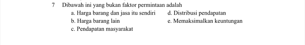 Dibawah ini yang bukan faktor permintaan adalah
a. Harga barang dan jasa itu sendiri d. Distribusi pendapatan
b. Harga barang lain e. Memaksimalkan keuntungan
c. Pendapatan masyarakat