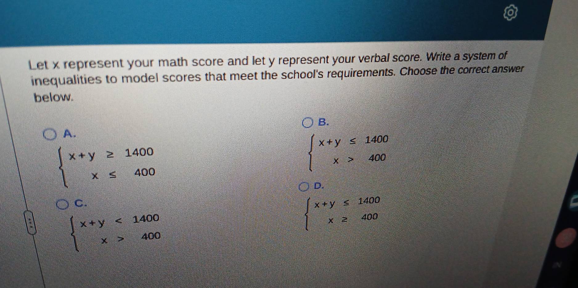 Let x represent your math score and let y represent your verbal score. Write a system of
inequalities to model scores that meet the school's requirements. Choose the correct answer
below.
B.
A.
beginarrayl x+y≥ 1400 x≤ 400endarray.
beginarrayl x+y≤slant 1406 x>406endarray.
D.
C.
x+y≤ 1400
beginarrayl x+y<1400 x>400endarray.
|PQ|=frac □° x≥ 400