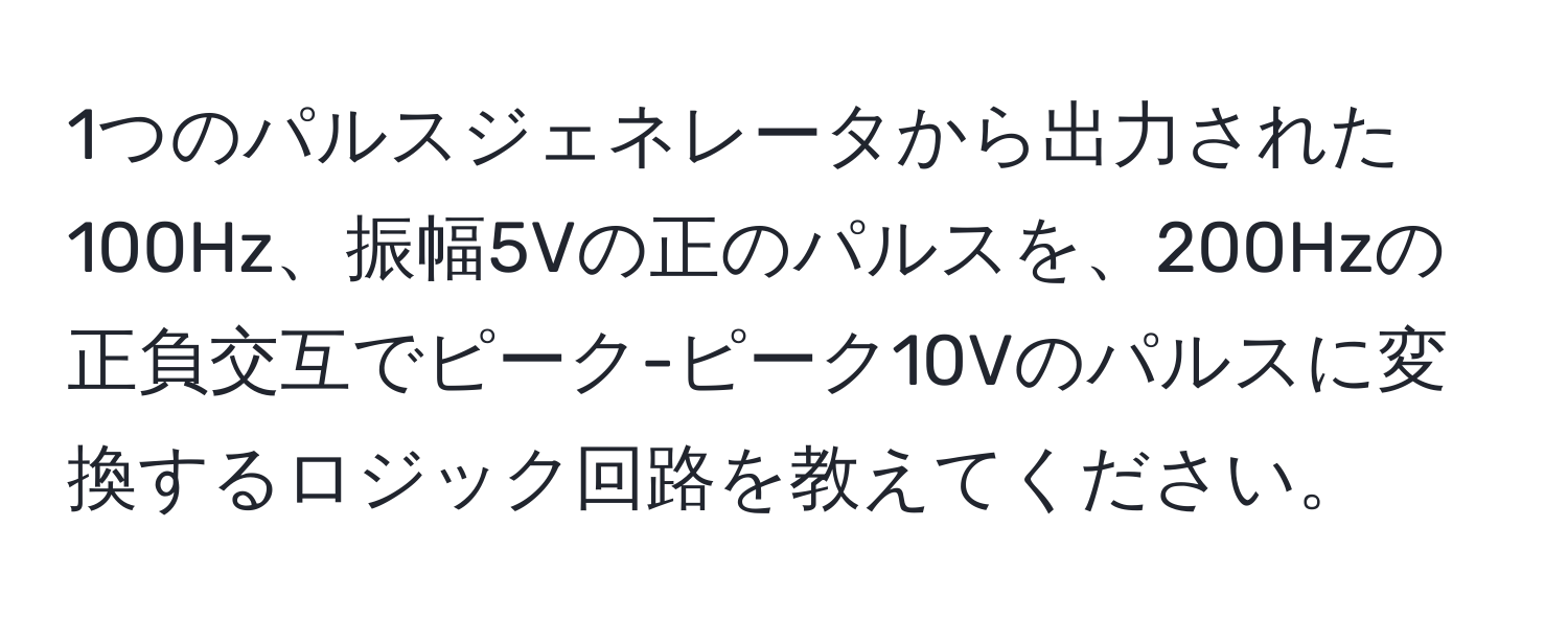 1つのパルスジェネレータから出力された100Hz、振幅5Vの正のパルスを、200Hzの正負交互でピーク-ピーク10Vのパルスに変換するロジック回路を教えてください。