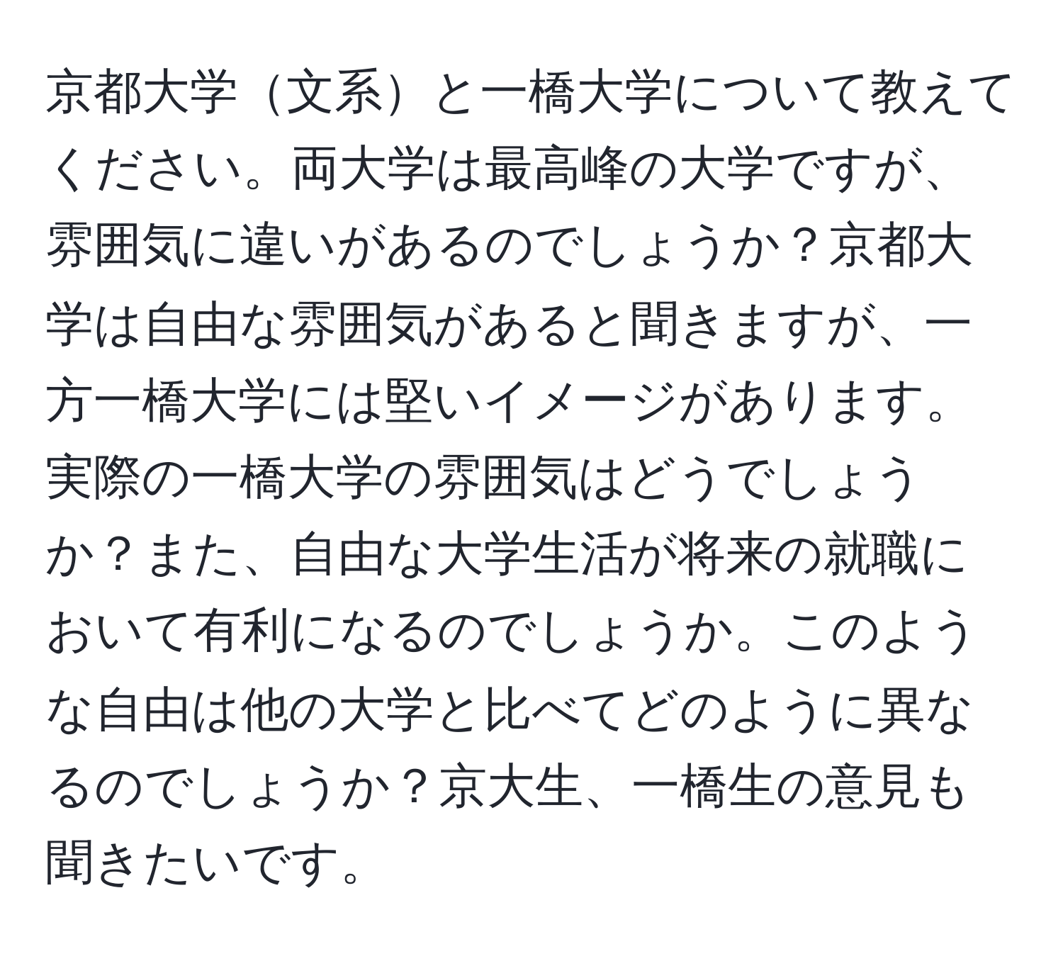 京都大学文系と一橋大学について教えてください。両大学は最高峰の大学ですが、雰囲気に違いがあるのでしょうか？京都大学は自由な雰囲気があると聞きますが、一方一橋大学には堅いイメージがあります。実際の一橋大学の雰囲気はどうでしょうか？また、自由な大学生活が将来の就職において有利になるのでしょうか。このような自由は他の大学と比べてどのように異なるのでしょうか？京大生、一橋生の意見も聞きたいです。