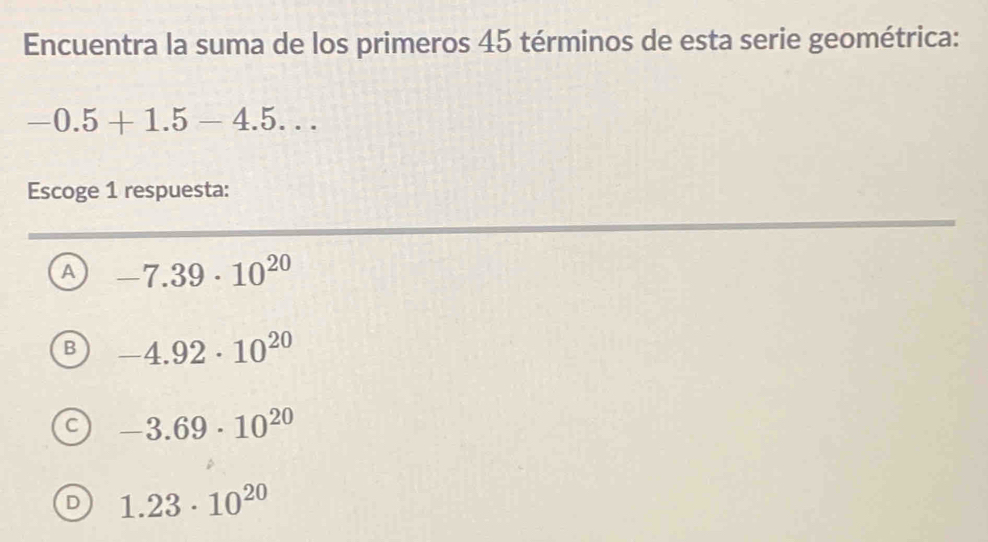 Encuentra la suma de los primeros 45 términos de esta serie geométrica:
-0.5+1.5-4.5... 
Escoge 1 respuesta:
A -7.39· 10^(20)
B -4.92· 10^(20)
C -3.69· 10^(20)
1.23· 10^(20)