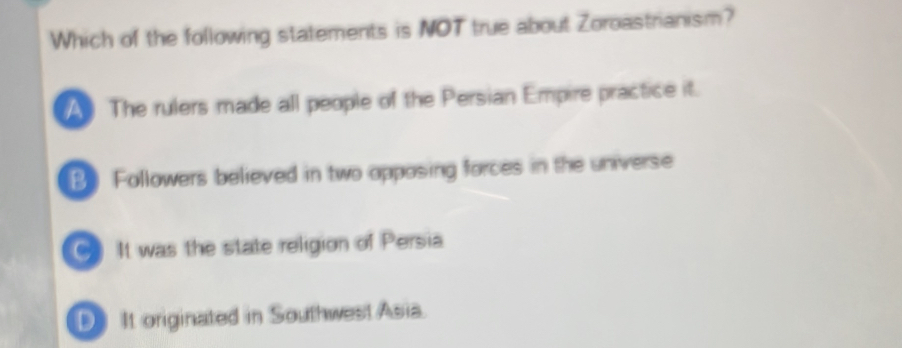 Which of the following statements is NOT true about Zoroastrianism?
A The rulers made all people of the Persian Empire practice it.
B. Followers believed in two opposing forces in the universe
It was the state religion of Persia
D It originated in Southwest Asia.