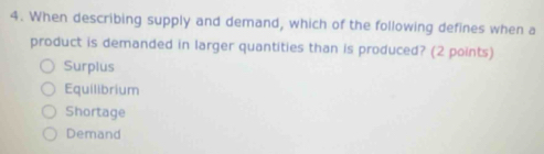 When describing supply and demand, which of the following defines when a
product is demanded in larger quantities than is produced? (2 points)
Surplus
Equilibrium
Shortage
Demand