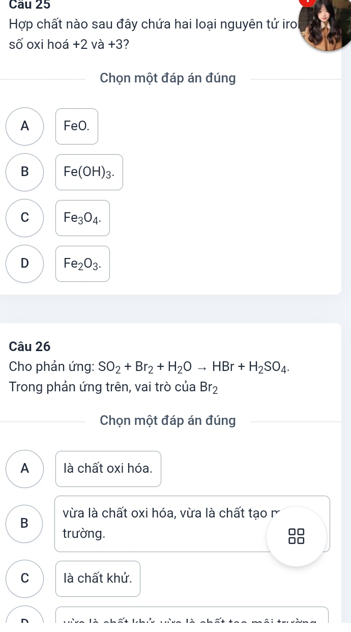 Cầu 25
Hợp chất nào sau đây chứa hai loại nguyên tử iro
số oxi hoá +2va+3 7
Chọn một đáp án đúng
A FeO.
B Fe(OH)_3.
C Fe_3O_4.
D Fe_2O_3. 
Câu 26
Cho phản ứng: SO_2+Br_2+H_2Oto HBr+H_2SO_4. 
Trong phản ứng trên, vai trò của Br_2
Chọn một đáp án đúng
A là chất oxi hóa.
vừa là chất oxi hóa, vừa là chất tạo m
B
trường. 88
C là chất khử.
n