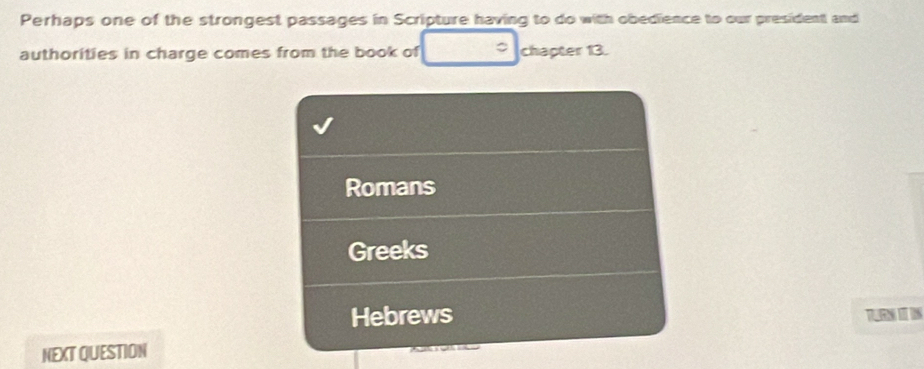 Perhaps one of the strongest passages in Scripture having to do with obedience to our president and
authorities in charge comes from the book of chapter 13.
Romans
Greeks
Hebrews TN I I
NEXT QUESTION