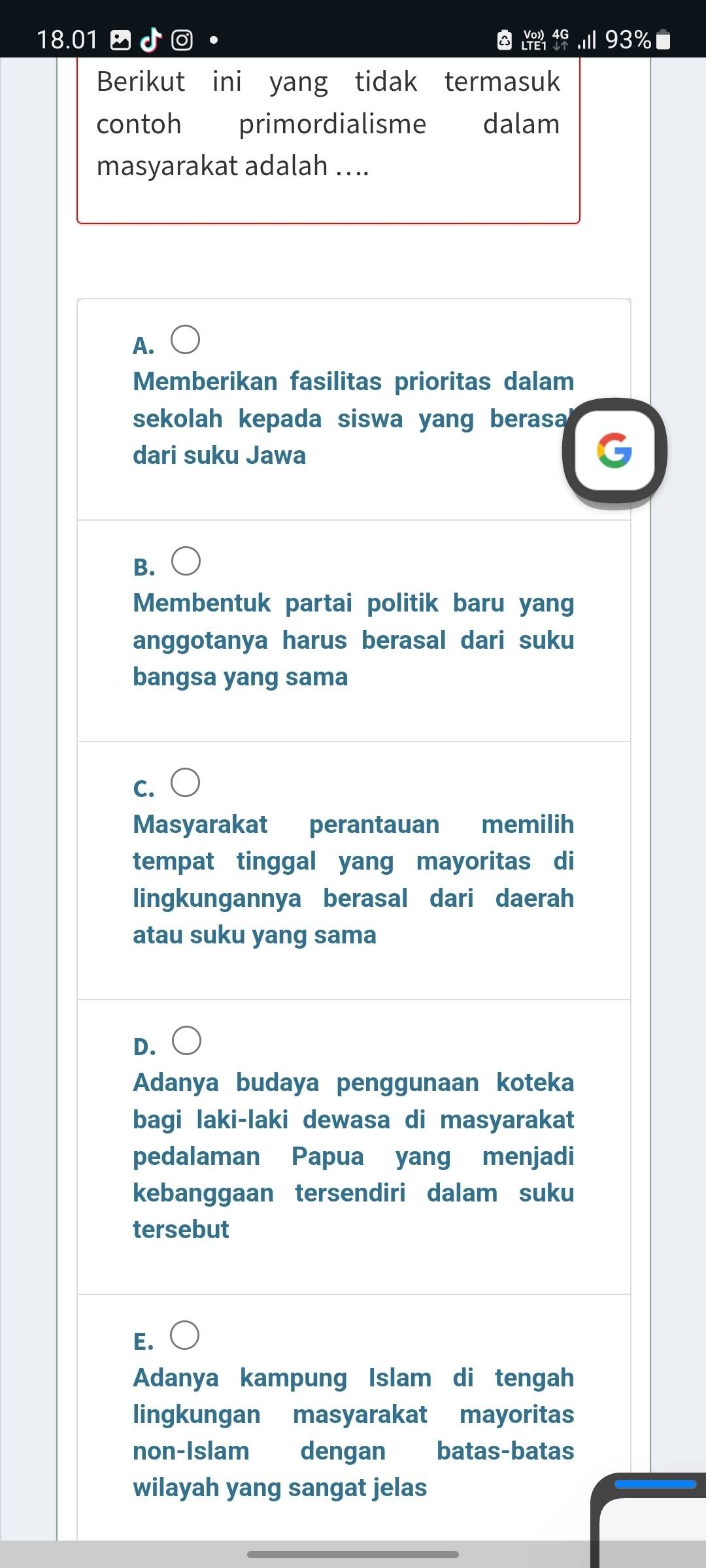 beginarrayr Vo)4G LTE1endarray
18.01 a ..ill93% I
Berikut ini yang tidak termasuk
contoh primordialisme dalam
masyarakat adalah ....
A.
Memberikan fasilitas prioritas dalam
sekolah kepada siswa yang berasa
dari suku Jawa
B.
Membentuk partai politik baru yang
anggotanya harus berasal dari suku
bangsa yang sama
C.
Masyarakat perantauan memilih
tempat tinggal yang mayoritas di
lingkungannya berasal dari daerah
atau suku yang sama
D.
Adanya budaya penggunaan koteka
bagi laki-laki dewasa di masyarakat
pedalaman Papua yang menjadi
kebanggaan tersendiri dalam suku
tersebut
E.
Adanya kampung Islam di tengah
lingkungan masyarakat mayoritas
non-Islam dengan batas-batas
wilayah yang sangat jelas
_