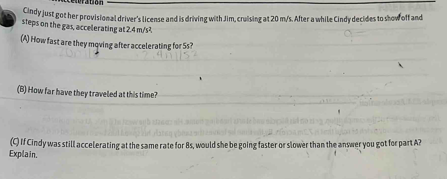 teration 
Cindy just got her provisional driver's license and is driving with Jim, cruising at 20 m/s. After a while Cindy decides to show off and 
steps on the gas, accelerating at 2.4 m/s²
(A) How fast are they moving after accelerating for 5s? 
(B) How far have they traveled at this time? 
(C) If Cindy was still accelerating at the same rate for 8s, would she be going faster or slower than the answer you got for part A? 
Explain.