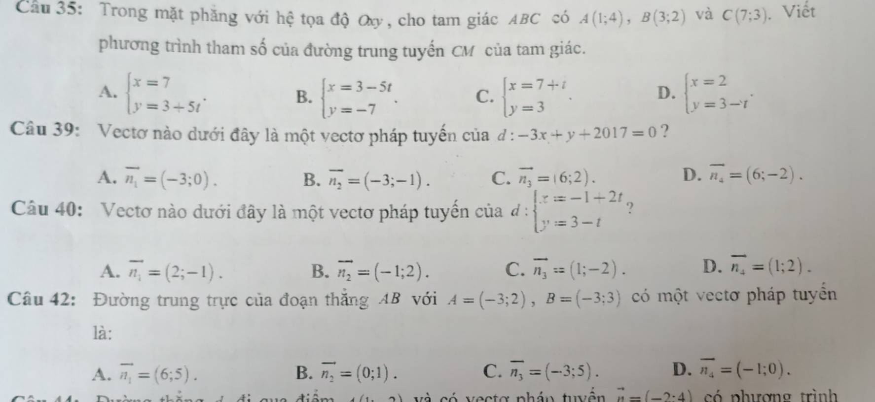 Trong mặt phăng với hệ tọa độ Oy , cho tam giác ABC có A(1;4),B(3;2) và C(7;3). Viết
phương trình tham số của đường trung tuyến CM của tam giác.
A. beginarrayl x=7 y=3+5tendarray. . beginarrayl x=7+t y=3endarray. . beginarrayl x=2 y=3-tendarray. .
B. beginarrayl x=3-5t y=-7endarray. .
C.
D.
Câu 39: Vectơ nào dưới đây là một vectơ pháp tuyến của d:-3x+y+2017=0 ?
A. vector n_1=(-3;0). B. overline n_2=(-3;-1). C. vector n_3=(6;2). D. overline n_4=(6;-2).
Câu 40: Vectơ nào dưới đây là một vectơ pháp tuyến của d: beginarrayl x=-1+2t y=3-tendarray. ?
A. overline n_1=(2;-1). B. vector n_2=(-1;2). C. vector n_3=(1;-2). D. overline n_4=(1;2).
Câu 42: Đường trung trực của đoạn thắng AB với A=(-3;2),B=(-3;3) có một vectơ pháp tuyển
là:
A. overline n_1=(6;5). B. vector n_2=(0;1). C. overline n_3=(-3;5). D. vector n_4=(-1;0).
(1,2) và có vectơ phán tuyển vector n=(-2:4) có phương trình