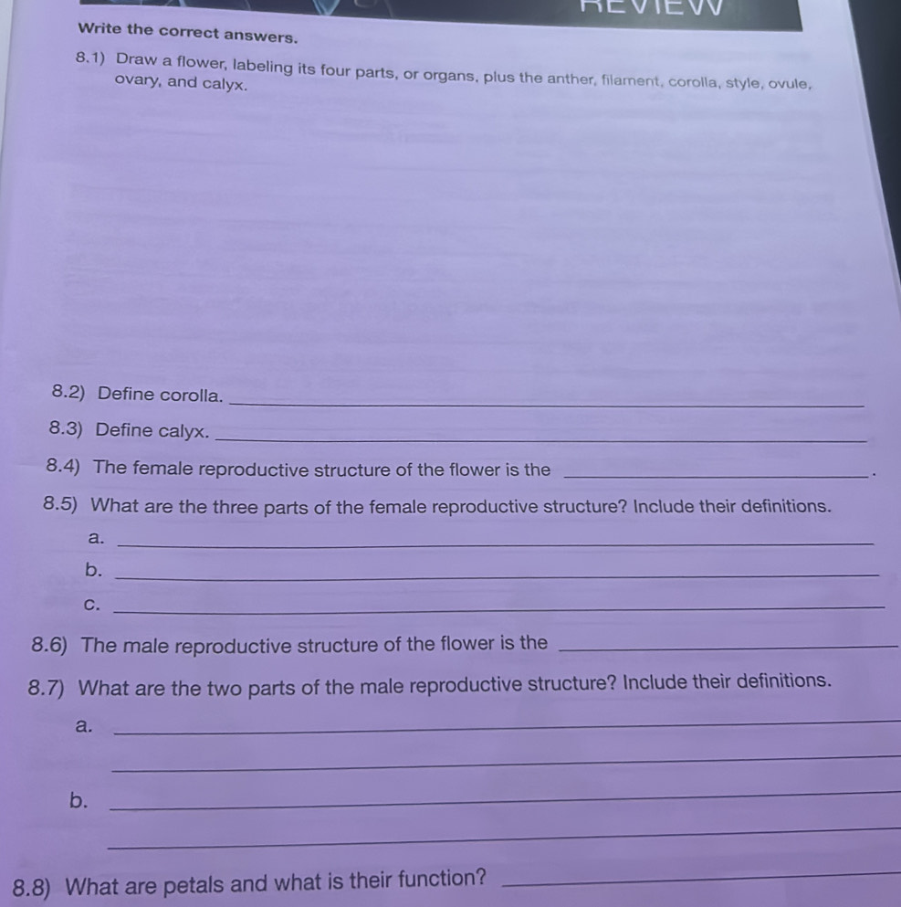 REVIEW 
Write the correct answers. 
8.1) Draw a flower, labeling its four parts, or organs, plus the anther, filament, corolla, style, ovule, 
ovary, and calyx. 
_ 
8.2) Define corolla. 
8.3) Define calyx._ 
8.4) The female reproductive structure of the flower is the _. 
8.5) What are the three parts of the female reproductive structure? Include their definitions. 
a._ 
b._ 
C._ 
8.6) The male reproductive structure of the flower is the_ 
8.7) What are the two parts of the male reproductive structure? Include their definitions. 
a. 
_ 
_ 
b. 
_ 
_ 
8.8) What are petals and what is their function? 
_