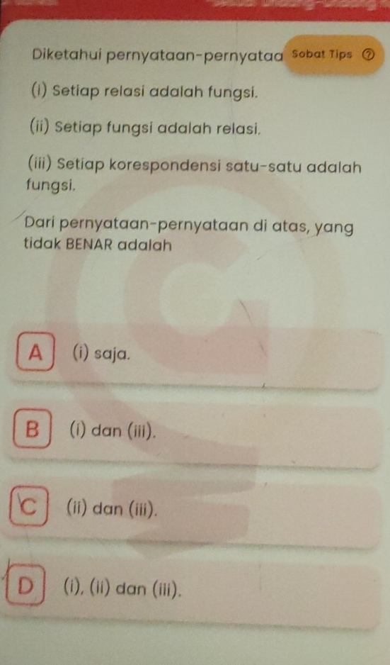 Diketahui pernyataan-pernyataa Sobat Tips
(I) Setiap relasi adalah fungsi.
(ii) Setiap fungsi adalah relasi.
(iii) Setiap korespondensi satu-satu adalah
fungsi,
Dari pernyataan-pernyataan di atas, yang
tidak BENAR adalah
A (i) saja.
B (i) dan (iii).
C (ii) dan (iii).
D (i), (ii) dan (iii).