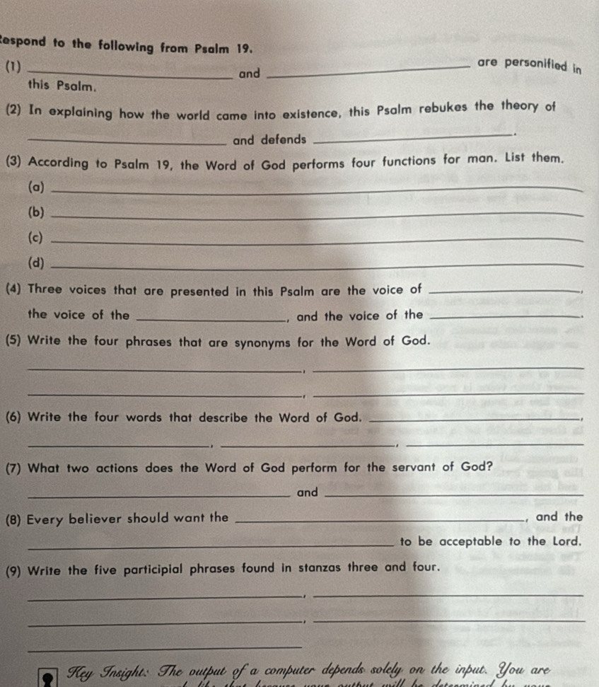 Respond to the following from Psalm 19. 
are personified in 
(1) _and_ 
this Psalm. 
(2) In explaining how the world came into existence, this Psalm rebukes the theory of 
_and defends 
_. 
(3) According to Psalm 19, the Word of God performs four functions for man. List them. 
(a)_ 
(b)_ 
(c)_ 
(d)_ 
(4) Three voices that are presented in this Psalm are the voice of_ 
the voice of the _, and the voice of the _. 
(5) Write the four phrases that are synonyms for the Word of God. 
_ 
1 
_ 
__ 
-1 
(6) Write the four words that describe the Word of God. _ 
_ 
_. 
_ 
(7) What two actions does the Word of God perform for the servant of God? 
_and_ 
(8) Every believer should want the _, and the 
_to be acceptable to the Lord. 
(9) Write the five participial phrases found in stanzas three and four. 
_ 
_ 
_ 
_ 
_ 
Key Insight