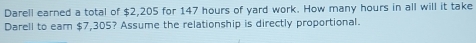 Darell earned a total of $2,205 for 147 hours of yard work. How many hours in all will it take 
Darell to earn $7,305? Assume the relationship is directly proportional.
