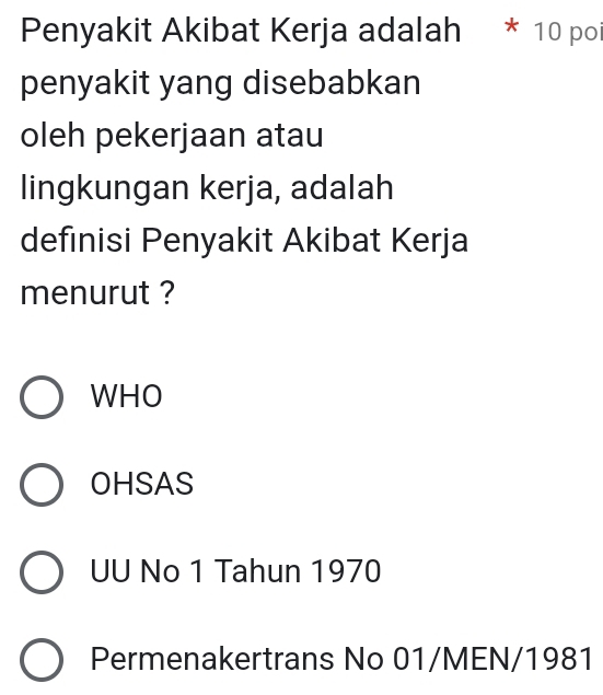 Penyakit Akibat Kerja adalah * 10 po
penyakit yang disebabkan
oleh pekerjaan atau
lingkungan kerja, adalah
defınisi Penyakit Akibat Kerja
menurut ?
WHO
OHSAS
UU No 1 Tahun 1970
Permenakertrans No 01/MEN/1981