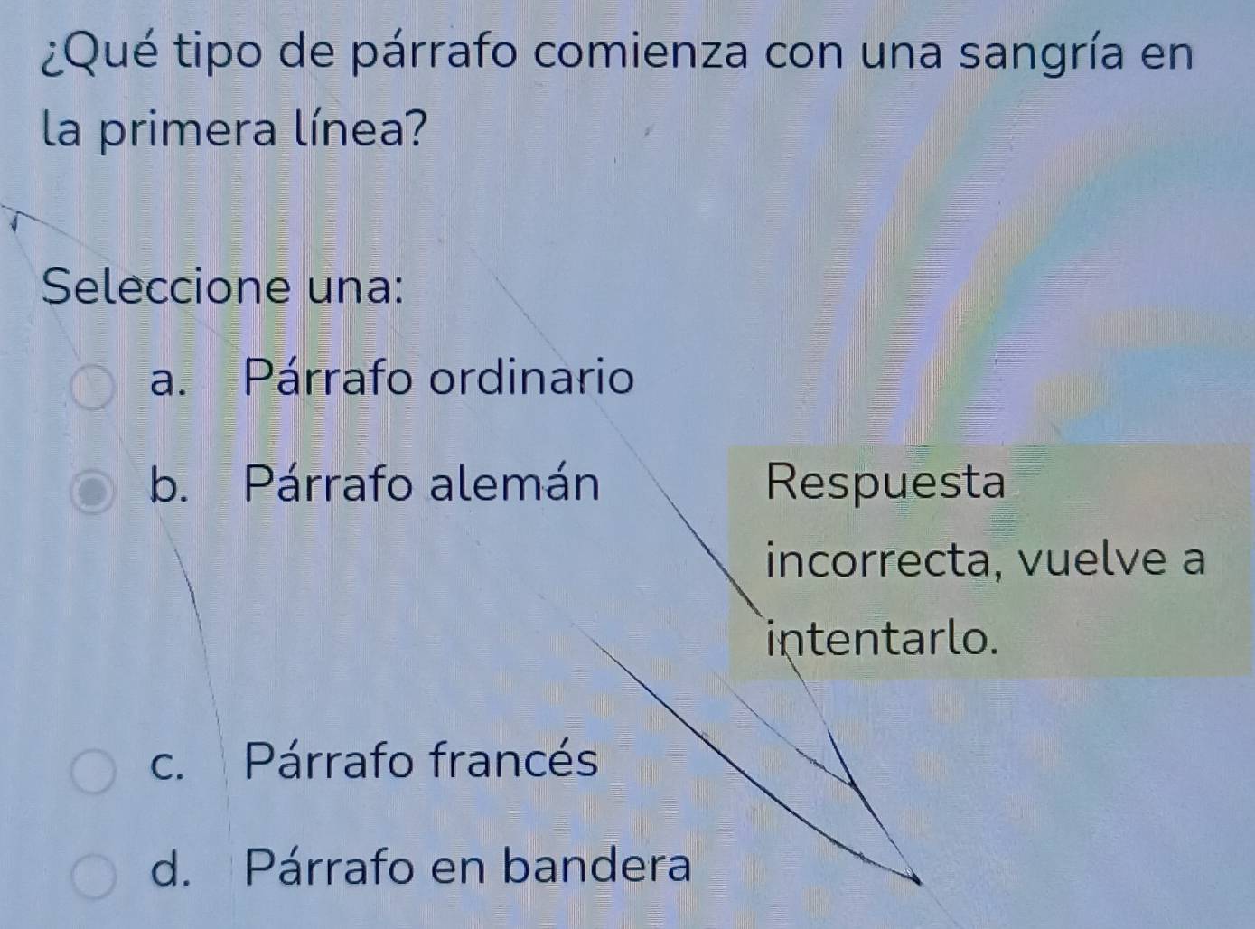 ¿Qué tipo de párrafo comienza con una sangría en
la primera línea?
Seleccione una:
a. Párrafo ordinario
b. Párrafo alemán Respuesta
incorrecta, vuelve a
intentarlo.
c. Párrafo francés
d. Párrafo en bandera