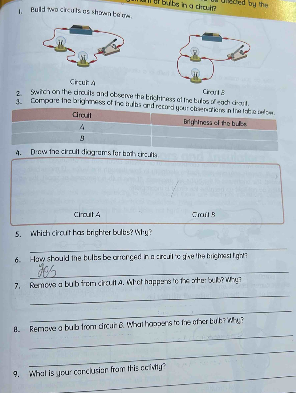 uffected by the 
hen of bulbs in a circuit? 
I. Build two circuits as shown below. 
Circuit A 
Circuit B 
2. Switch on the circuits and observe the brightness of the bulbs of each circuit. 
3. Compare the brightness of the bulbs and record your observations in the table below. 
Circuit Brightness of the bulbs 
A 
B 
4. Draw the circuit diagrams for both circuits. 
Circuit A Circuit B 
5. Which circuit has brighter bulbs? Why? 
_ 
6. How should the bulbs be arranged in a circuit to give the brightest light? 
_ 
7. Remove a bulb from circuit A. What happens to the other bulb? Why? 
_ 
_ 
_ 
8. Remove a bulb from circuit B. What happens to the other bulb? Why? 
_ 
_ 
9. What is your conclusion from this activity?