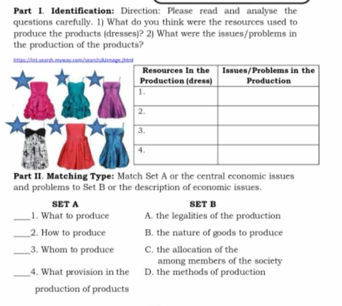 Identification: Direction: Please read and analyse the
questions carefully. 1) What do you think were the resources used to
produce the products (dresses)? 2) What were the issues/problems in
the production of the products?
https://nt.search.mwway.com/search/Jimage
Part II. Matching Type: Match Set A or the central economic issues
and problems to Set B or the description of economic issues.
SET A SET B
_1. What to produce A. the legalities of the production
_2. How to produce B. the nature of goods to produce
_3. Whom to produce C. the allocation of the
among members of the society
_4. What provision in the D. the methods of production
production of products