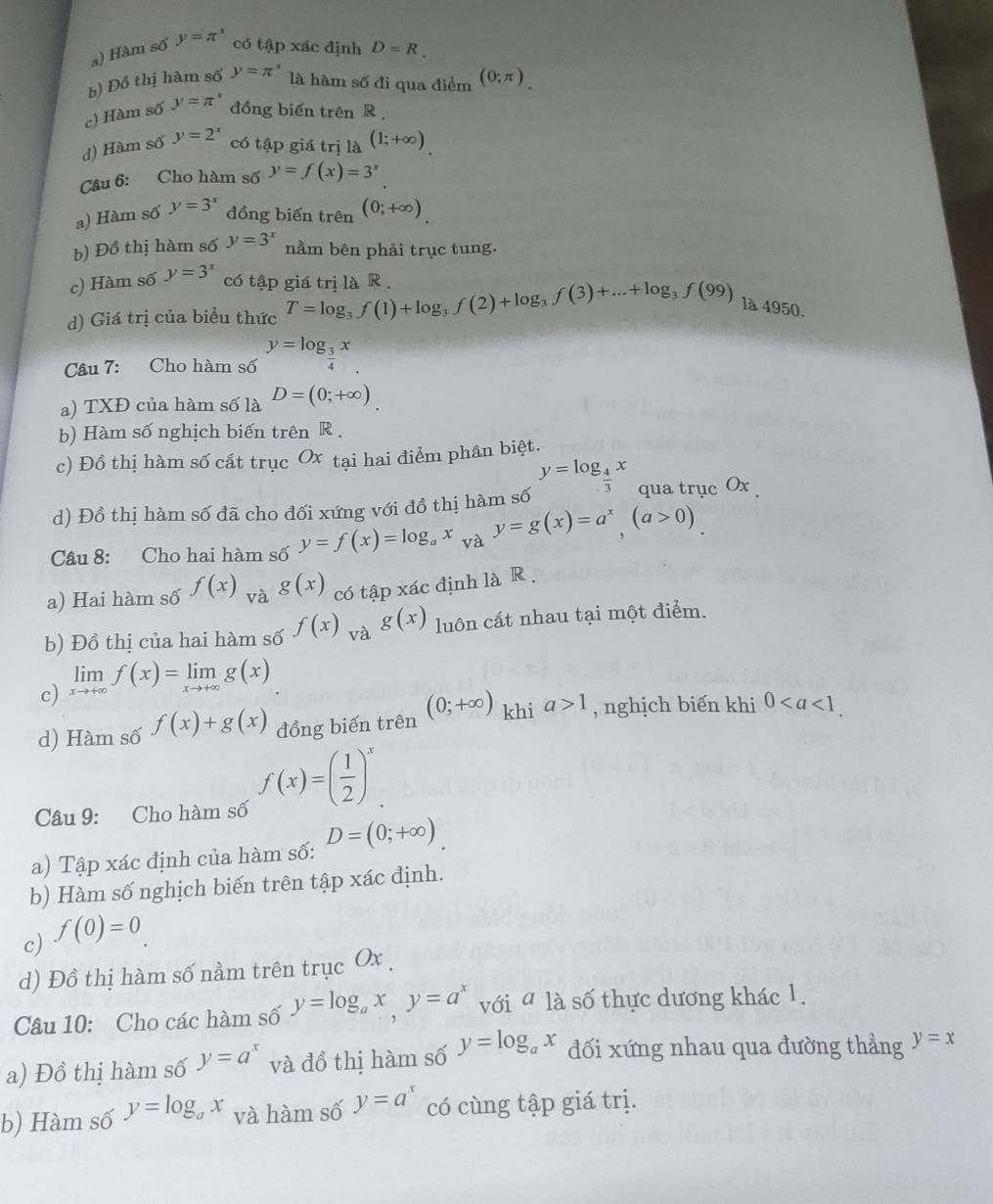 a) Hàm số y=π^x có tập xác định D=R.
b) Đồ thị hàm số y=π^x là hàm số đi qua điểm (0;π )_.
c) Hàm số y=π° đồng biến trên R
d) Hàm số y=2^x có tập giá trị là (1;+∈fty )
Câu 6: Cho hàm số y=f(x)=3^x
a) Hàm số y=3^x đồng biến trên (0;+∈fty ).
b) Đồ thị hàm số y=3^x nằm bên phải trục tung.
c) Hàm số y=3^x có tập giá trị là R .
d) Giá trị của biểu thức T=log _3f(1)+log _3f(2)+log _3f(3)+...+log _3f(99) là 4950.
Câu 7: Cho hàm số y=log _ 3/4 x
a) TXĐ của hàm số là D=(0;+∈fty )
b) Hàm số nghịch biến trên R .
c) Đồ thị hàm số cất trục Ox tại hai điểm phân biệt.
y=log _ 4/3 x qua trục Ox 
d) Đồ thị hàm số đã cho đối xứng với đồ thị hàm số
Câu 8: Cho hai hàm số y=f(x)=log _ax y=g(x)=a^x,(a>0)
a) Hai hàm số f(x) và g(x) có tập xác định là R .
b) Đồ thị của hai hàm số f(x) và g(x) luôn cất nhau tại một điểm.
c) limlimits _xto +∈fty f(x)=limlimits _xto +∈fty g(x)
d) Hàm số f(x)+g(x) đồng biến trên (0;+∈fty ) khi a>1 , nghịch biến khi 0
Câu 9: Cho hàm số f(x)=( 1/2 )^x
a) Tập xác định của hàm số: D=(0;+∈fty )
b) Hàm số nghịch biến trên tập xác định.
c) f(0)=0.
d) Đồ thị hàm số nằm trên trục Ox .
Câu 10: Cho các hàm số y=log _ax,y=a^x với ala số thực dương khác 1.
a) Đồ thị hàm số y=a^x và đồ thị hàm số y=log _ax đối xứng nhau qua đường thẳng y=x
b) Hàm số y=log _ax và hàm số y=a^x có cùng tập giá trị.