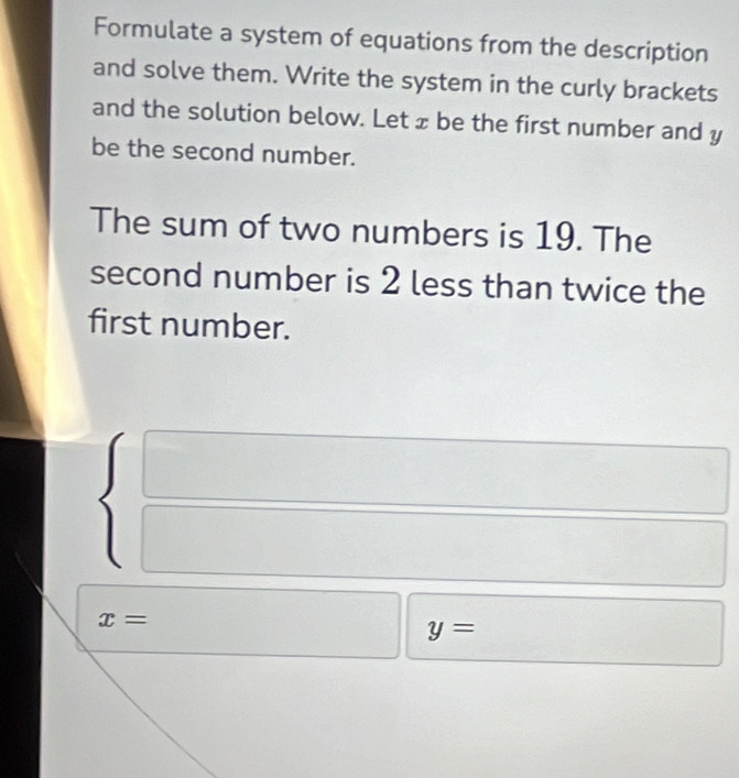 Formulate a system of equations from the description 
and solve them. Write the system in the curly brackets 
and the solution below. Let x be the first number and y
be the second number. 
The sum of two numbers is 19. The 
second number is 2 less than twice the 
first number.
x=
y=