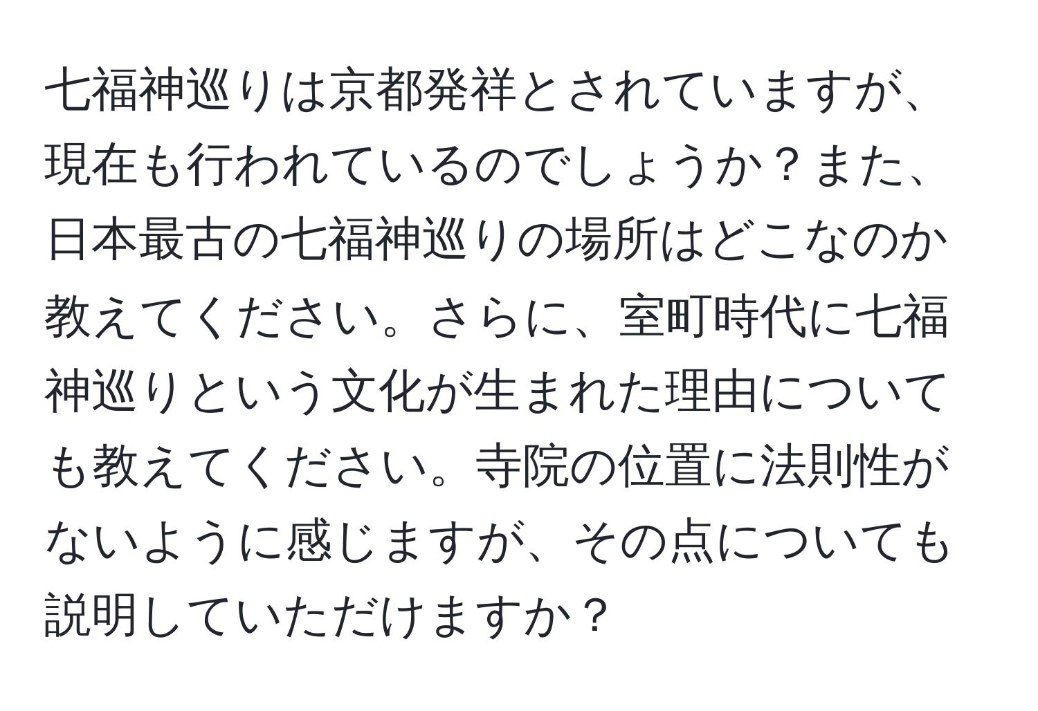 七福神巡りは京都発祥とされていますが、現在も行われているのでしょうか？また、日本最古の七福神巡りの場所はどこなのか教えてください。さらに、室町時代に七福神巡りという文化が生まれた理由についても教えてください。寺院の位置に法則性がないように感じますが、その点についても説明していただけますか？